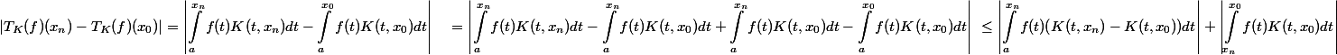 \begin{aligned} |T_K(f)(x_n)-T_K(f)(x_0)| &= \left |\int_{a}^{x_n}{f(t)K(t,x_n)dt}-\int_{a}^{x_0}{f(t)K(t,x_0)dt} \right| \ &= \left |\int_{a}^{x_n}{f(t)K(t,x_n)dt}-\int_{a}^{x_n}{f(t)K(t,x_0)dt} + \int_{a}^{x_n}{f(t)K(t,x_0)dt} - \int_{a}^{x_0}{f(t)K(t,x_0)dt} \right| \ &\leq \left |\int_{a}^{x_n}{f(t)(K(t,x_n)-K(t,x_0))dt} \right| + \left |\int_{x_n}^{x_0}{f(t)K(t,x_0)dt} \right| \end{aligned}